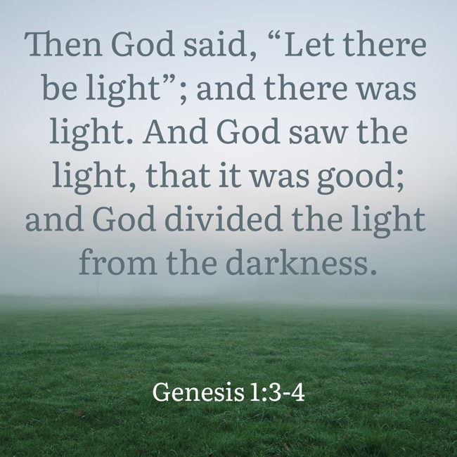  Then God said, “Let there be light”; and there was light. And God saw the light, that it was good; and God divided the light from the darkness.   - Genesis 1:3-4 
