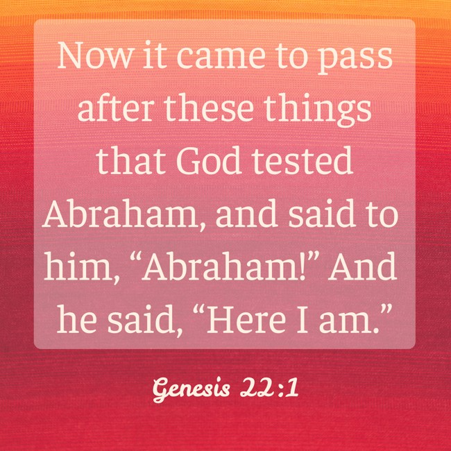  Now it came to pass after these things that God tested Abraham, and said to him, “Abraham!” And he said, “Here I am.”   - Genesis 22:1 