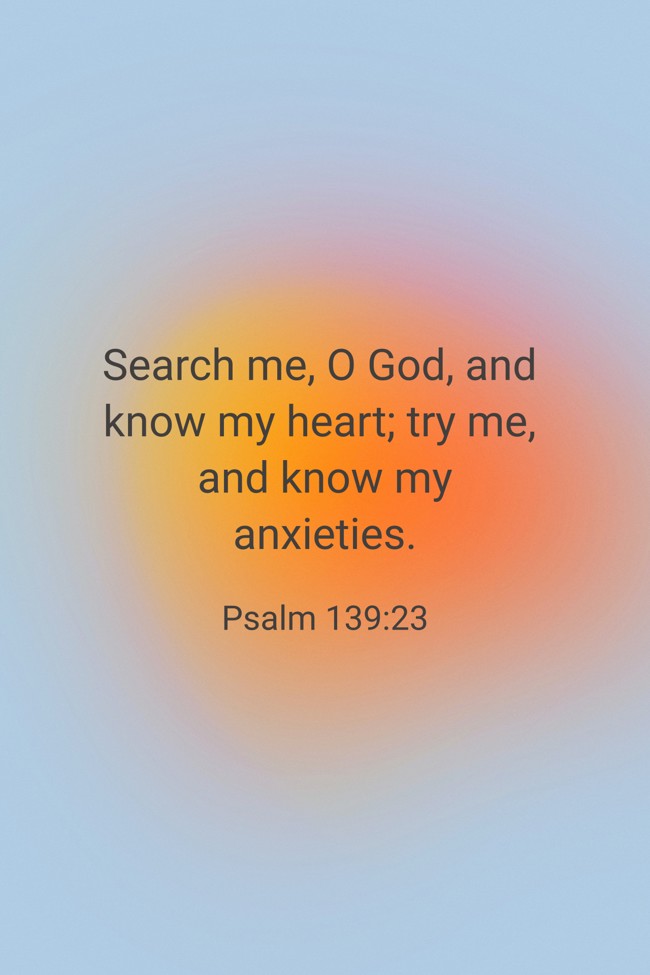  Search me, O God, and know my heart; try me, and know my anxieties.   - Psalm 139:23 