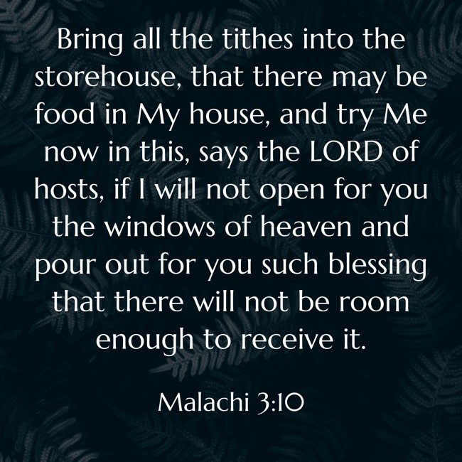  Bring all the tithes into the storehouse, that there may be food in My house, and try Me now in this, says the LORD of hosts, if I will not open for you the windows of heaven and pour out for you such blessing that there will not be room enough to receive it.   - Malachi 3:10 