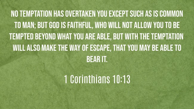  No temptation has overtaken you except such as is common to man; but God is faithful, who will not allow you to be tempted beyond what you are able, but with the temptation will also make the way of escape, that you may be able to bear it.   - 1 Corinthians 10:13 