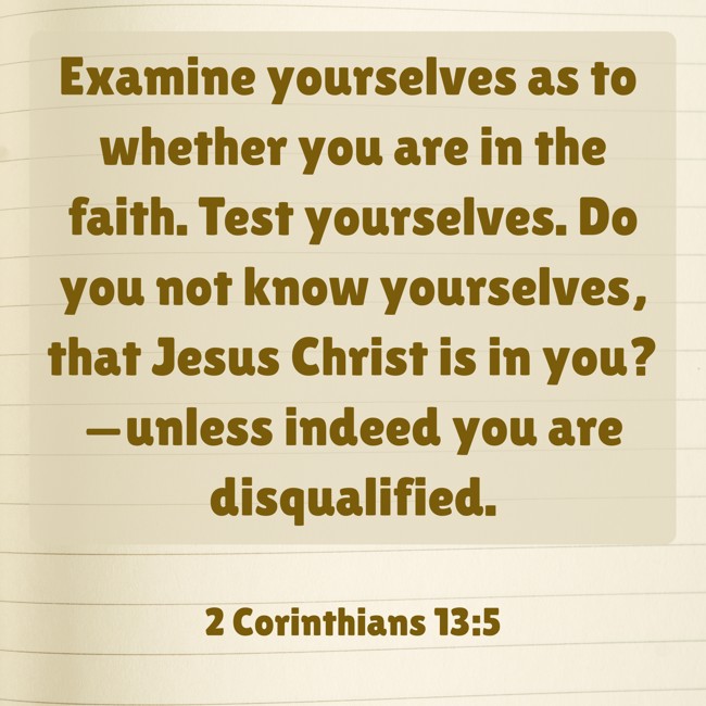  Examine yourselves as to whether you are in the faith. Test yourselves. Do you not know yourselves, that Jesus Christ is in you?—unless indeed you are disqualified.   - 2 Corinthians 13:5 