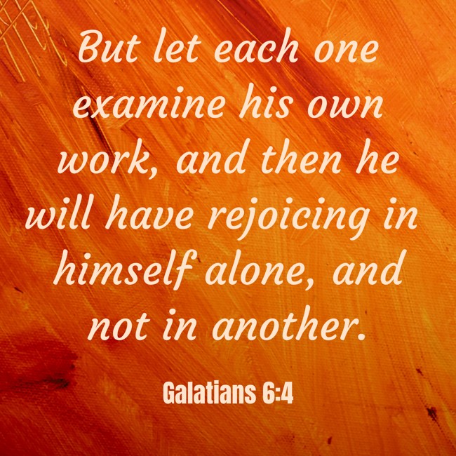  But let each one examine his own work, and then he will have rejoicing in himself alone, and not in another.   - Galatians 6:4 
