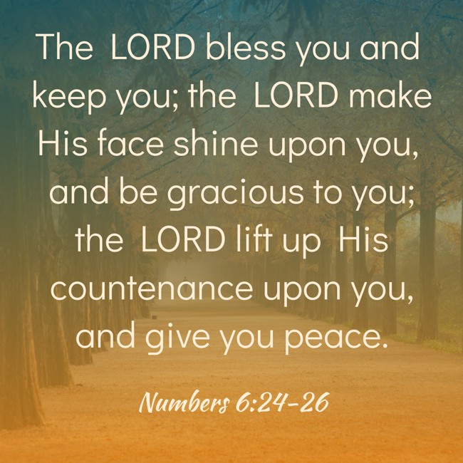 The LORD bless you and keep you; the LORD make His face shine upon you, and be gracious to you; the LORD lift up His countenance upon you, and give you peace. - Numbers 6:24-26
