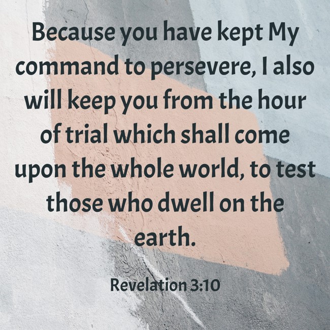 Because you have kept My command to persevere, I also will keep you from the hour of trial which shall come upon the whole world, to test those who dwell on the earth.   - Revelation 3:10 