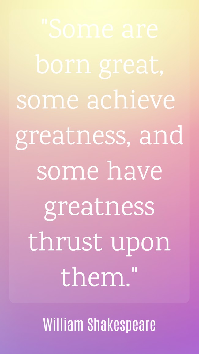 Some are born great, some achieve greatness, and some have greatness thrust upon them. - William Shakespeare
