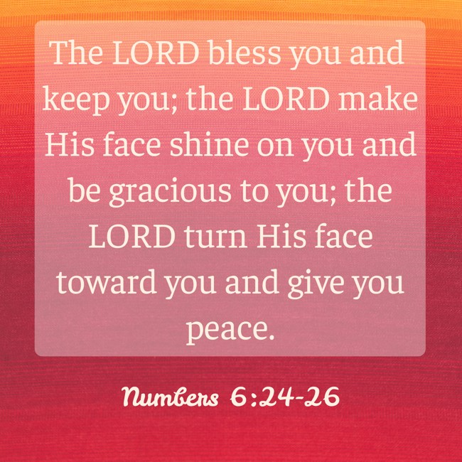 The LORD bless you and keep you; the LORD make His face shine on you and be gracious to you; the LORD turn His face toward you and give you peace. - Numbers 6:24-26