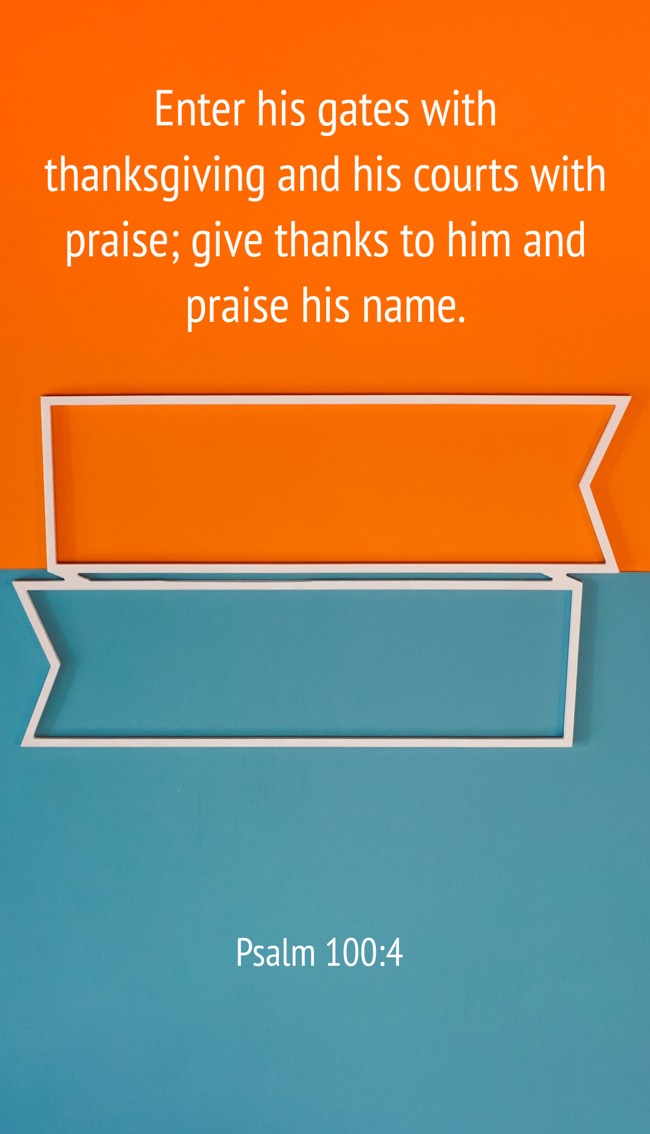 Enter his gates with thanksgiving and his courts with praise; give thanks to him and praise his name. - Psalm 100:4