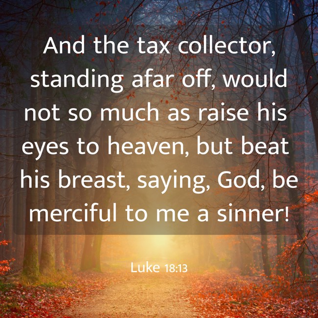  And the tax collector, standing afar off, would not so much as raise his eyes to heaven, but beat his breast, saying, God, be merciful to me a sinner!   - Luke 18:13 