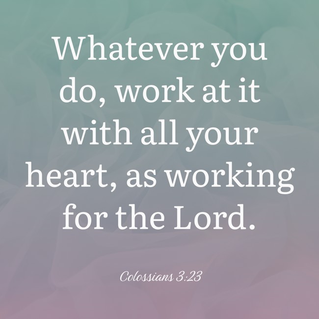 Whatever you do, work at it with all your heart, as working for the Lord. - Colossians 3:23