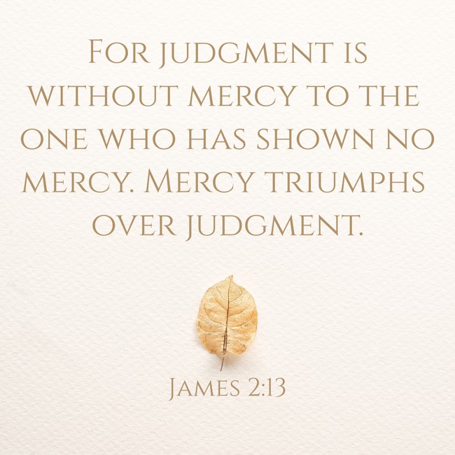  For judgment is without mercy to the one who has shown no mercy. Mercy triumphs over judgment.   - James 2:13 