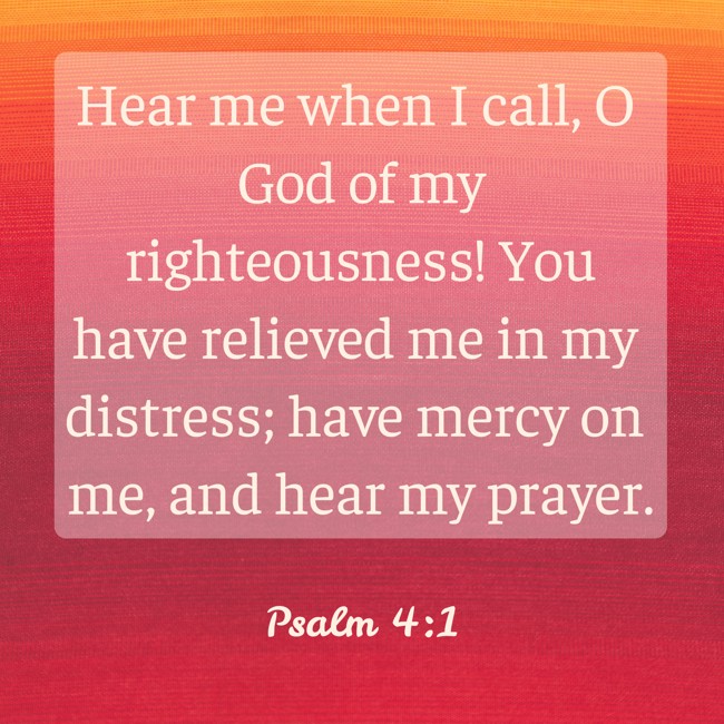  Hear me when I call, O God of my righteousness! You have relieved me in my distress; have mercy on me, and hear my prayer.   - Psalm 4:1 
