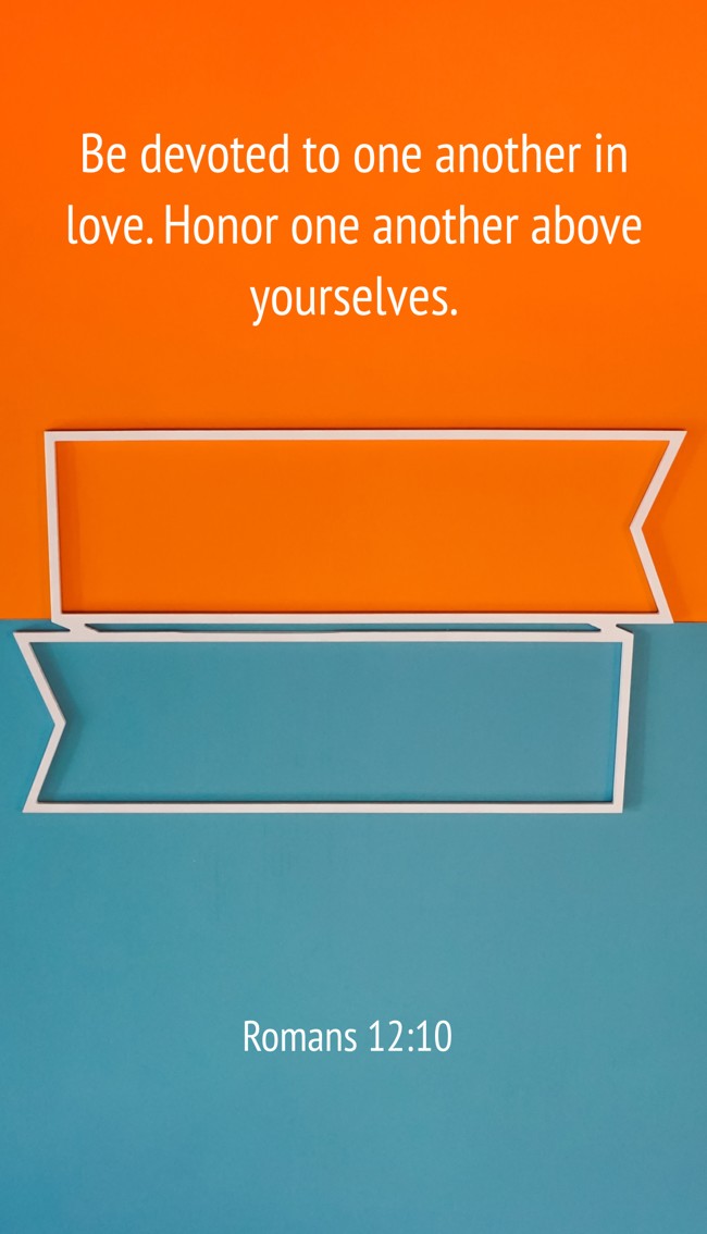 Be devoted to one another in love. Honor one another above yourselves. - Romans 12:10