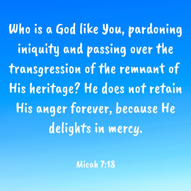  Who is a God like You, pardoning iniquity and passing over the transgression of the remnant of His heritage? He does not retain His anger forever, because He delights in mercy.   - Micah 7:18 