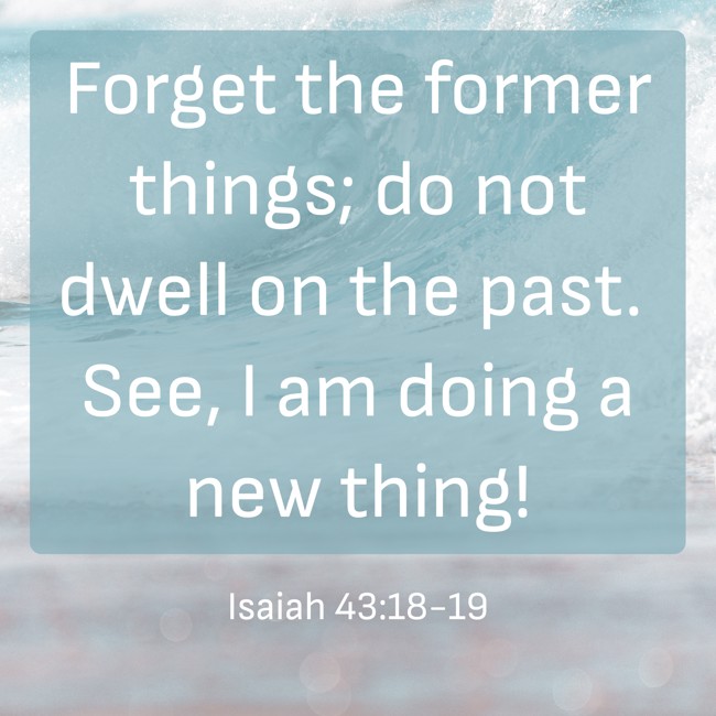 Forget the former things; do not dwell on the past. See, I am doing a new thing! - Isaiah 43:18-19