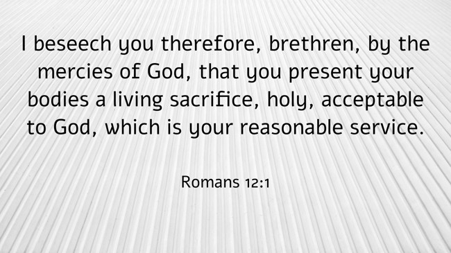  I beseech you therefore, brethren, by the mercies of God, that you present your bodies a living sacrifice, holy, acceptable to God, which is your reasonable service.   - Romans 12:1 