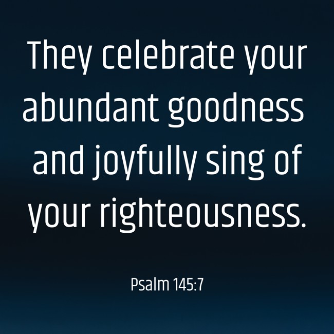 They celebrate your abundant goodness and joyfully sing of your righteousness. - Psalm 145:7