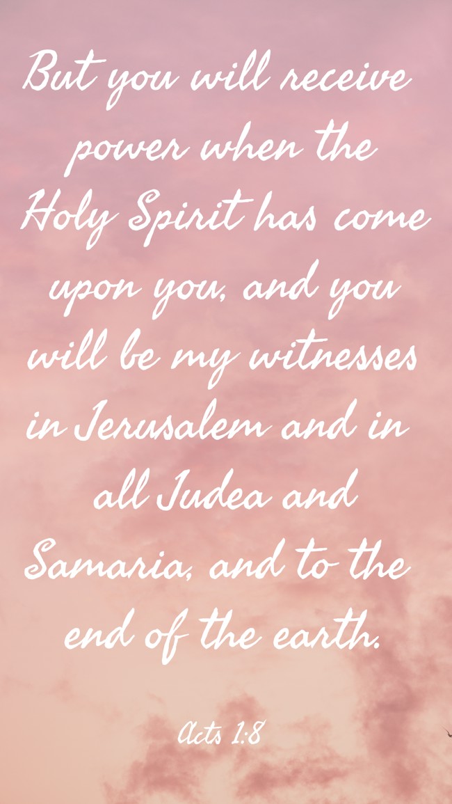 But you will receive power when the Holy Spirit has come upon you, and you will be my witnesses in Jerusalem and in all Judea and Samaria, and to the end of the earth.
- Acts 1:8