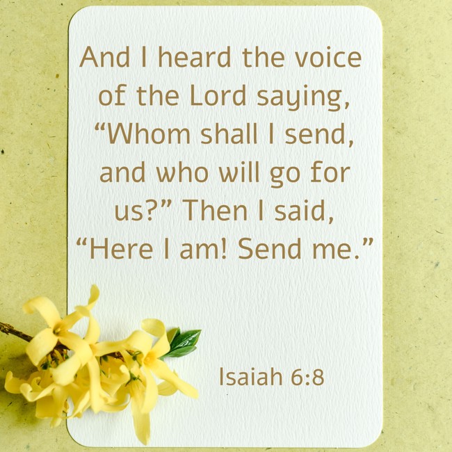 And I heard the voice of the Lord saying, “Whom shall I send, and who will go for us?” Then I said, “Here I am! Send me.”
- Isaiah 6:8