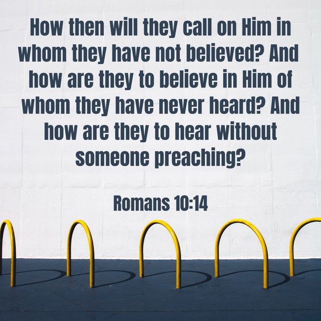 How then will they call on Him in whom they have not believed? And how are they to believe in Him of whom they have never heard? And how are they to hear without someone preaching?
- Romans 10:14