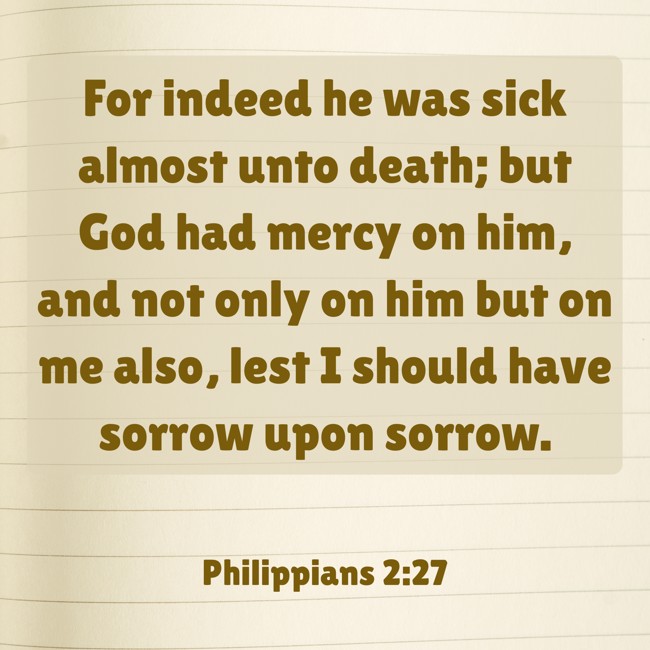  For indeed he was sick almost unto death; but God had mercy on him, and not only on him but on me also, lest I should have sorrow upon sorrow.   - Philippians 2:27 