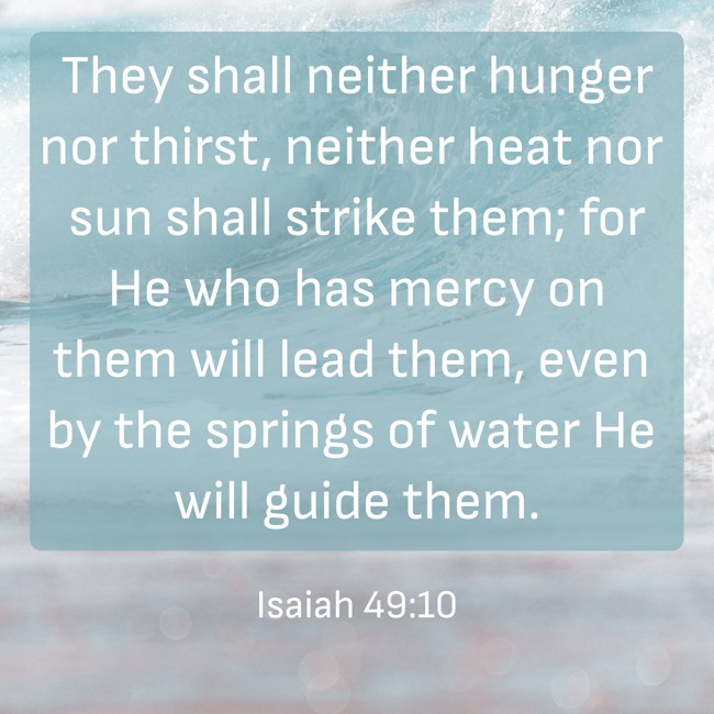  They shall neither hunger nor thirst, neither heat nor sun shall strike them; for He who has mercy on them will lead them, even by the springs of water He will guide them.   - Isaiah 49:10 