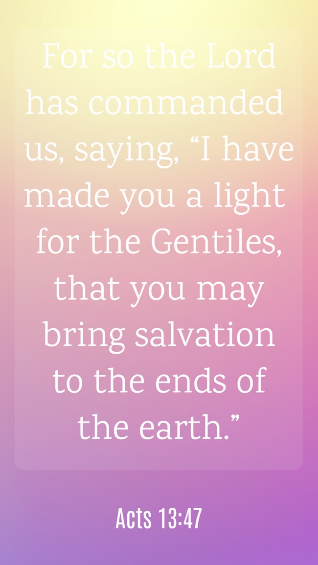 For so the Lord has commanded us, saying, “I have made you a light for the Gentiles, that you may bring salvation to the ends of the earth.”
- Acts 13:47