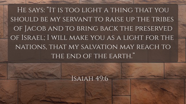 He says: “It is too light a thing that you should be my servant to raise up the tribes of Jacob and to bring back the preserved of Israel; I will make you as a light for the nations, that my salvation may reach to the end of the earth.”
- Isaiah 49:6