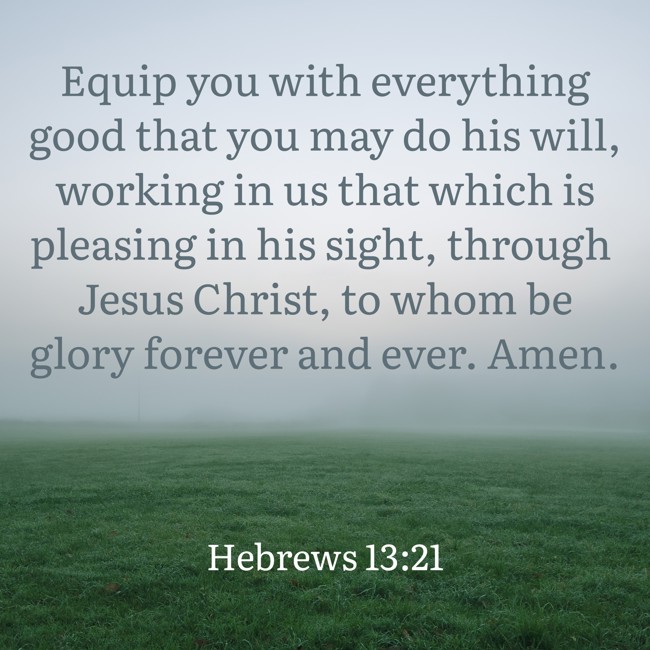 Equip you with everything good that you may do his will, working in us that which is pleasing in his sight, through Jesus Christ, to whom be glory forever and ever. Amen.
- Hebrews 13:21