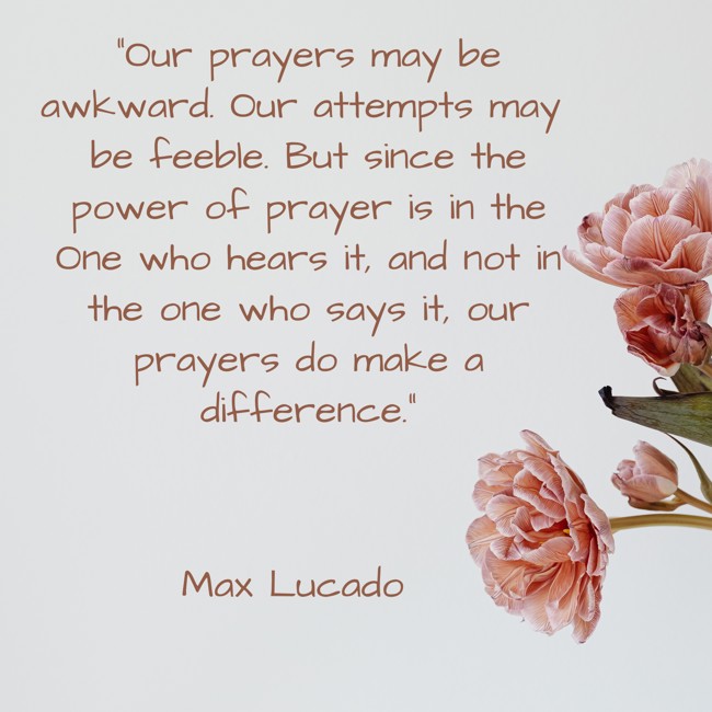 Our prayers may be awkward. Our attempts may be feeble. But since the power of prayer is in the One who hears it, and not in the one who says it, our prayers do make a difference. - Max Lucado