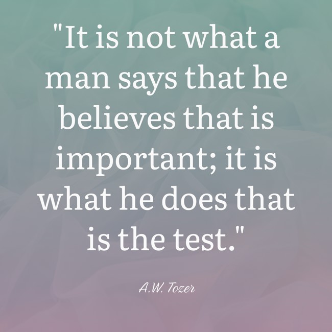 It is not what a man says that he believes that is important; it is what he does that is the test. - A.W. Tozer