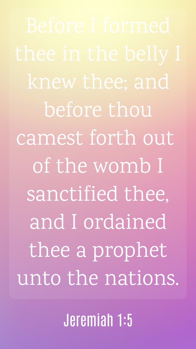 Before I formed thee in the belly I knew thee; and before thou camest forth out of the womb I sanctified thee, and I ordained thee a prophet unto the nations. - Jeremiah 1:5