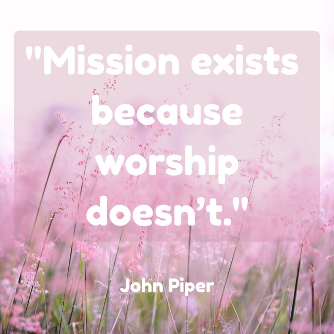 Mission exists because worship doesn’t. - John Piper