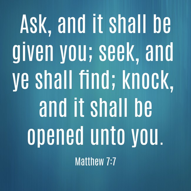Ask, and it shall be given you; seek, and ye shall find; knock, and it shall be opened unto you. - Matthew 7:7