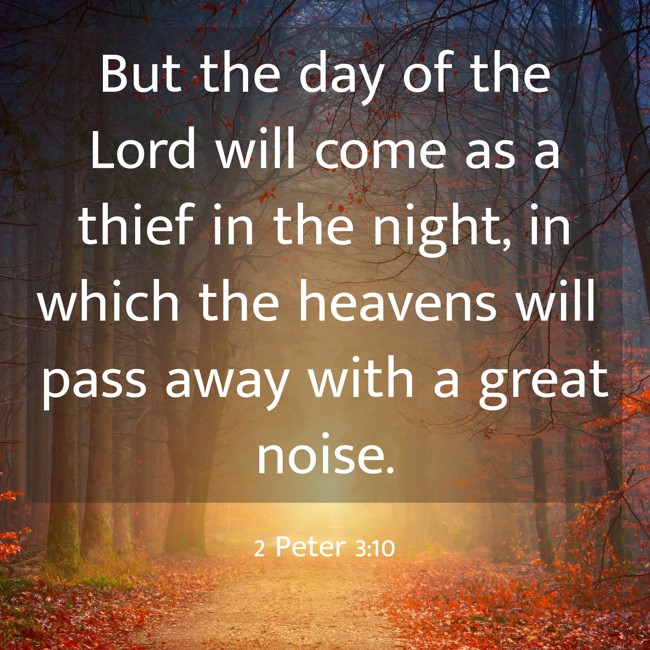 But the day of the Lord will come as a thief in the night, in which the heavens will pass away with a great noise. - 2 Peter 3:10