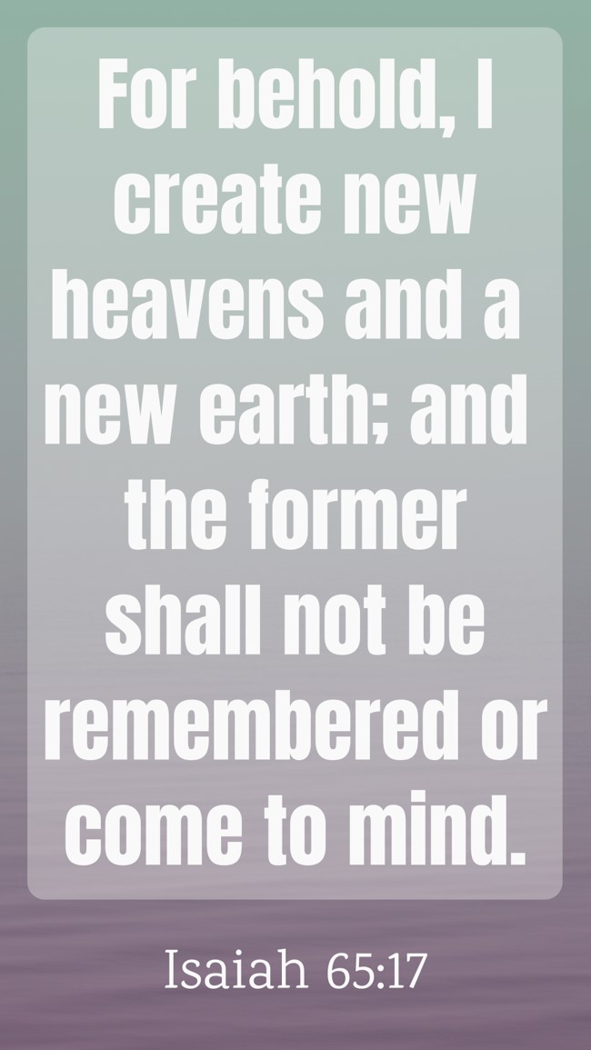 For behold, I create new heavens and a new earth; and the former shall not be remembered or come to mind. - Isaiah 65:17