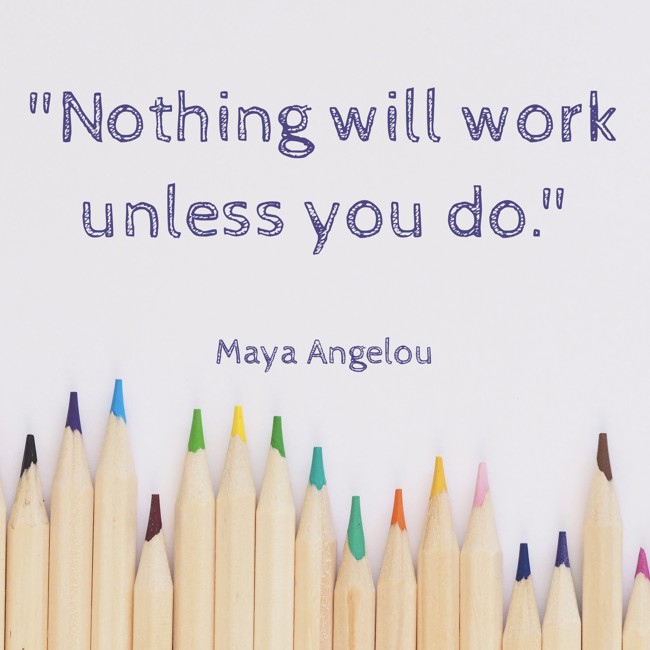 Nothing will work unless you do. - Maya Angelou