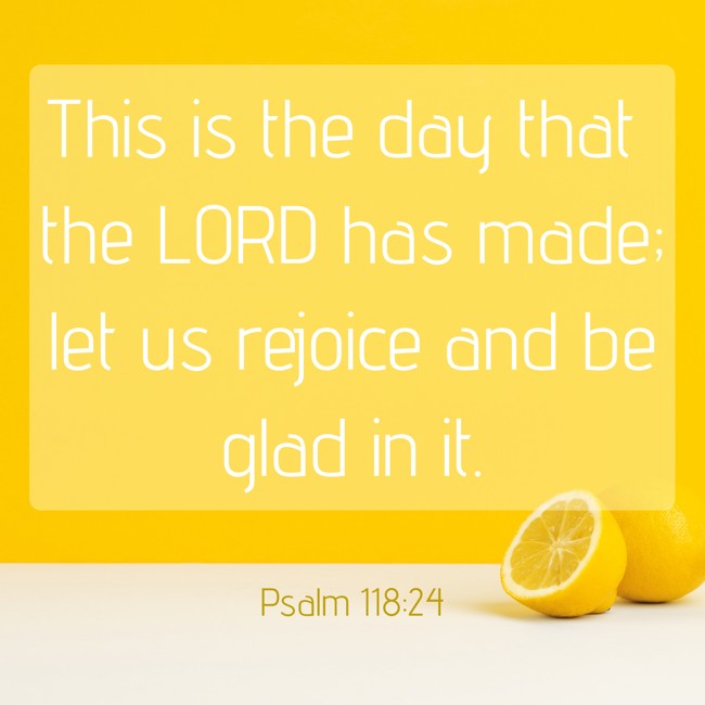 This is the day that the LORD has made; let us rejoice and be glad in it. - Psalm 118:24