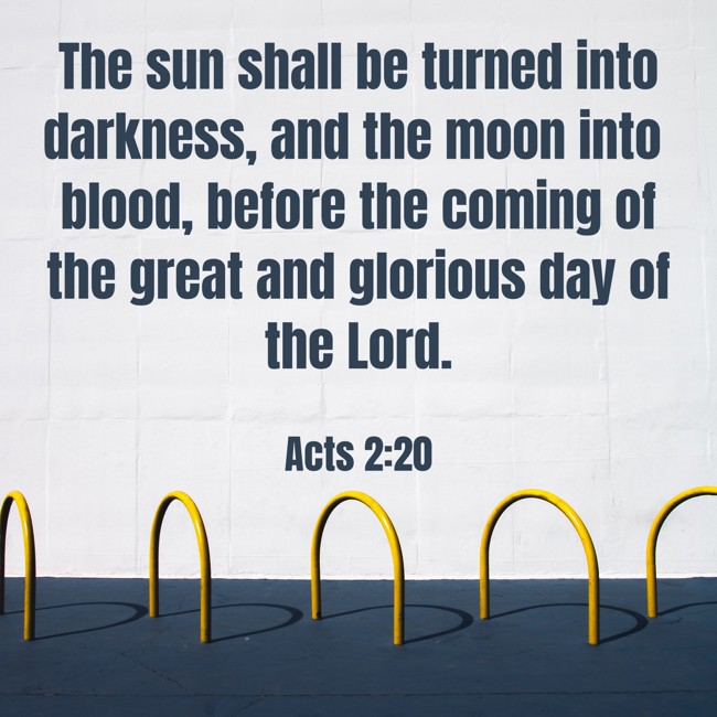 The sun shall be turned into darkness, and the moon into blood, before the coming of the great and glorious day of the Lord. - Acts 2:20