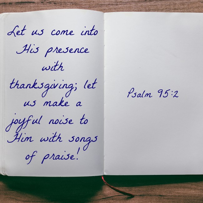 Let us come into His presence with thanksgiving; let us make a joyful noise to Him with songs of praise! - Psalm 95:2