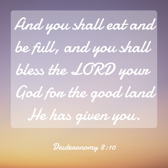 And you shall eat and be full, and you shall bless the LORD your God for the good land He has given you. - Deuteronomy 8:10