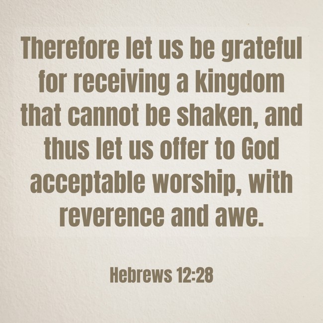Therefore let us be grateful for receiving a kingdom that cannot be shaken, and thus let us offer to God acceptable worship, with reverence and awe. - Hebrews 12:28