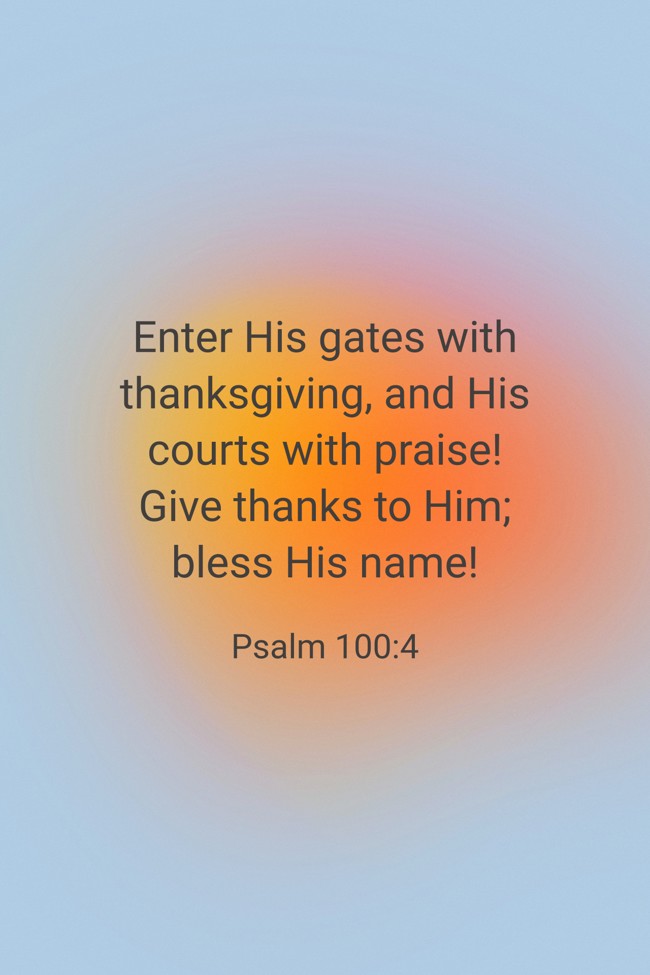 Enter His gates with thanksgiving, and His courts with praise! Give thanks to Him; bless His name! - Psalm 100:4