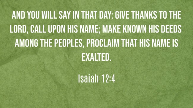 And you will say in that day: Give thanks to the LORD, call upon His name; make known His deeds among the peoples, proclaim that His name is exalted. - Isaiah 12:4