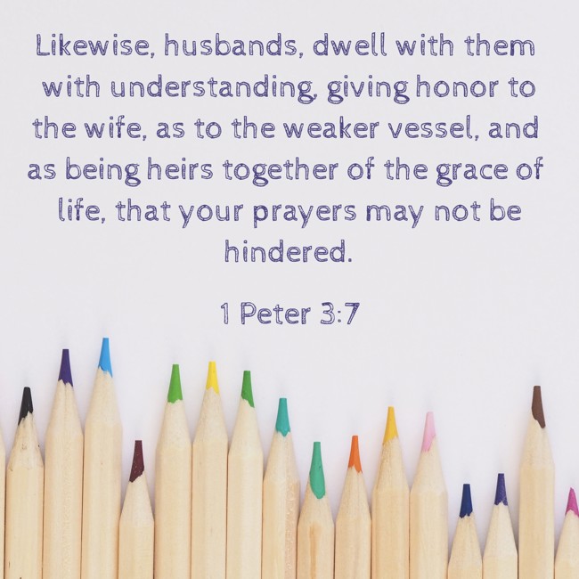 Likewise, husbands, dwell with them with understanding, giving honor to the wife, as to the weaker vessel, and as being heirs together of the grace of life, that your prayers may not be hindered. - 1 Peter 3:7