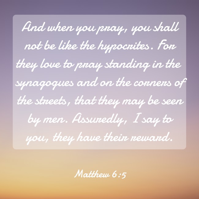 And when you pray, you shall not be like the hypocrites. For they love to pray standing in the synagogues and on the corners of the streets, that they may be seen by men. Assuredly, I say to you, they have their reward. - Matthew 6:5