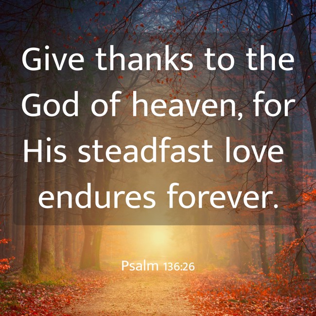 Give thanks to the God of heaven, for His steadfast love endures forever. - Psalm 136:26