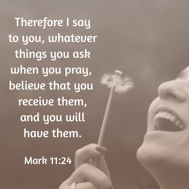 Therefore I say to you, whatever things you ask when you pray, believe that you receive them, and you will have them. - Mark 11:24