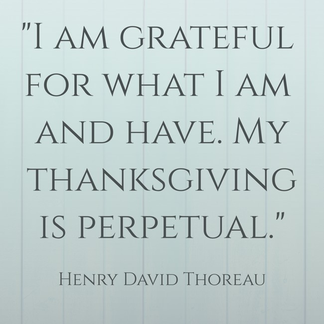 I am grateful for what I am and have. My thanksgiving is perpetual. - Henry David Thoreau