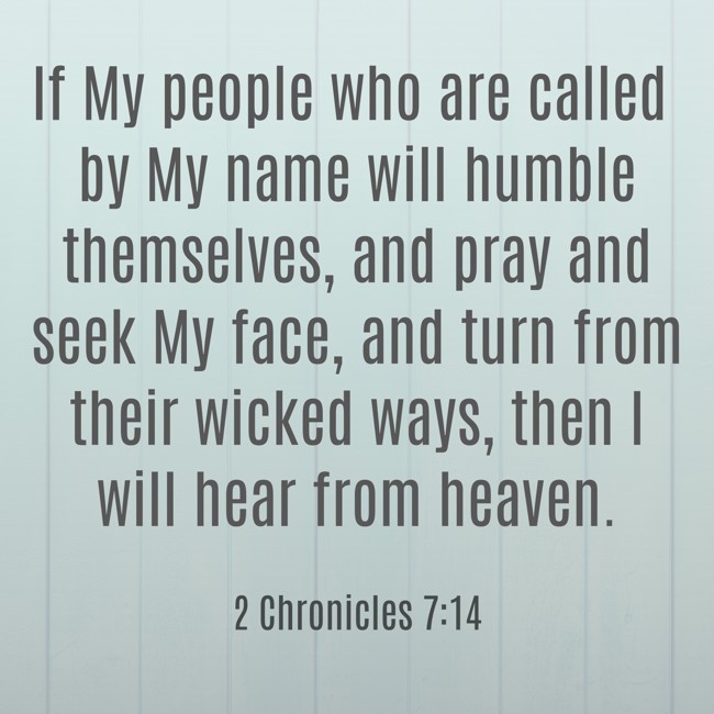 If My people who are called by My name will humble themselves, and pray and seek My face, and turn from their wicked ways, then I will hear from heaven. - 2 Chronicles 7:14
